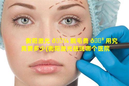 衡阳激光 🐼 脱毛费 🌳 用究竟要多少(衡阳激光祛斑哪个医院好)